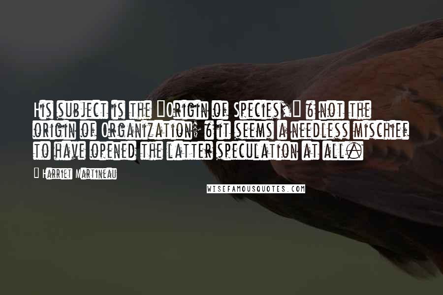 Harriet Martineau Quotes: His subject is the "Origin of Species," & not the origin of Organization; & it seems a needless mischief to have opened the latter speculation at all.