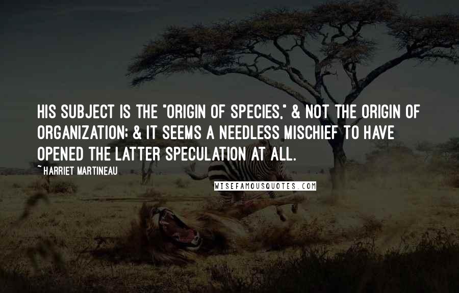 Harriet Martineau Quotes: His subject is the "Origin of Species," & not the origin of Organization; & it seems a needless mischief to have opened the latter speculation at all.