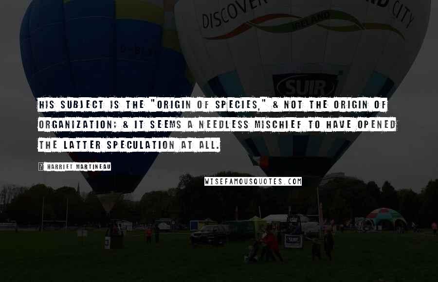 Harriet Martineau Quotes: His subject is the "Origin of Species," & not the origin of Organization; & it seems a needless mischief to have opened the latter speculation at all.