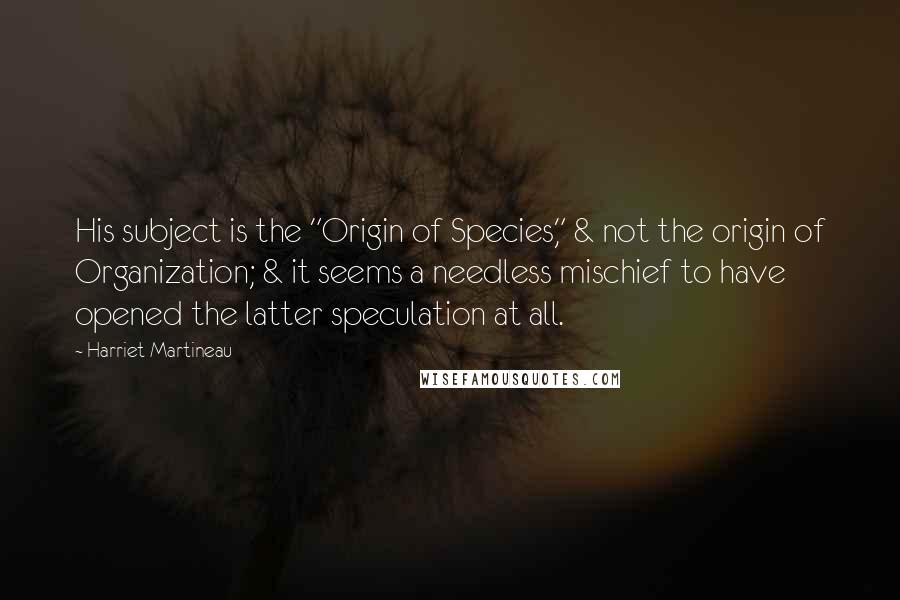 Harriet Martineau Quotes: His subject is the "Origin of Species," & not the origin of Organization; & it seems a needless mischief to have opened the latter speculation at all.