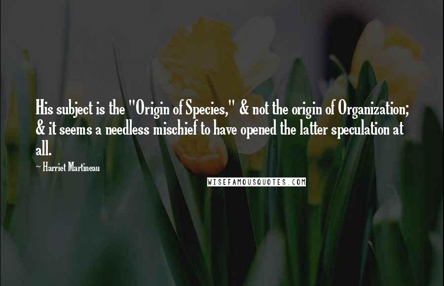 Harriet Martineau Quotes: His subject is the "Origin of Species," & not the origin of Organization; & it seems a needless mischief to have opened the latter speculation at all.