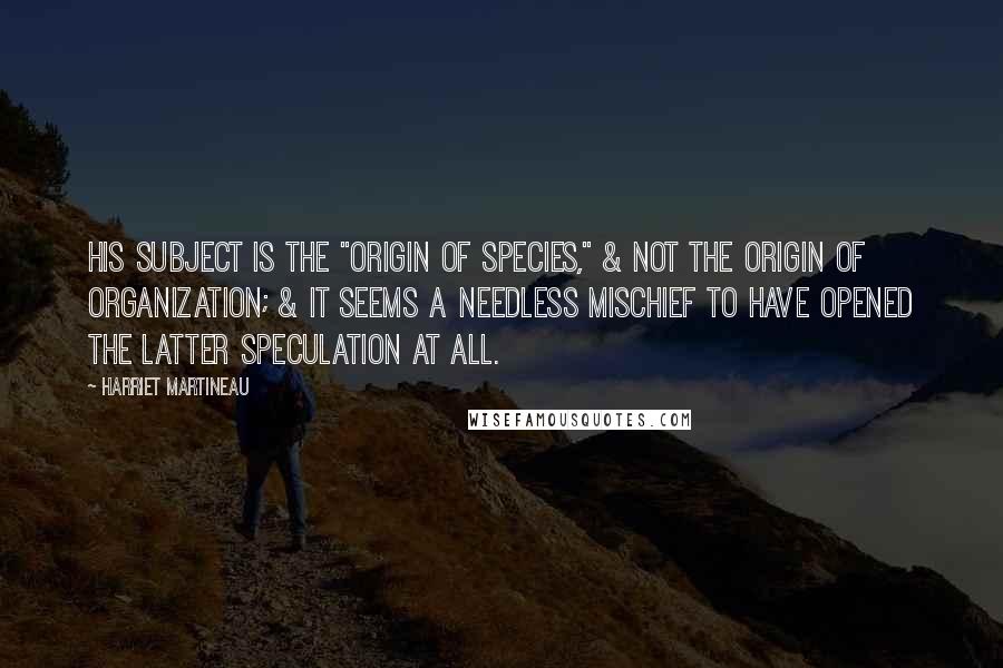 Harriet Martineau Quotes: His subject is the "Origin of Species," & not the origin of Organization; & it seems a needless mischief to have opened the latter speculation at all.