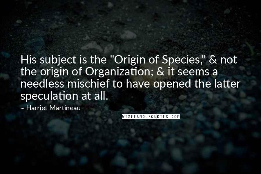 Harriet Martineau Quotes: His subject is the "Origin of Species," & not the origin of Organization; & it seems a needless mischief to have opened the latter speculation at all.
