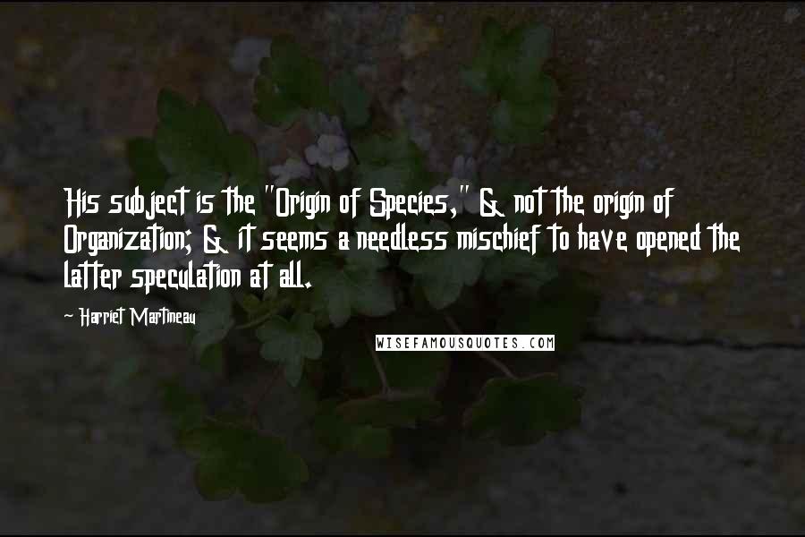 Harriet Martineau Quotes: His subject is the "Origin of Species," & not the origin of Organization; & it seems a needless mischief to have opened the latter speculation at all.