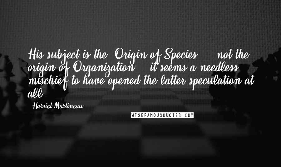 Harriet Martineau Quotes: His subject is the "Origin of Species," & not the origin of Organization; & it seems a needless mischief to have opened the latter speculation at all.