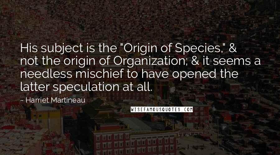 Harriet Martineau Quotes: His subject is the "Origin of Species," & not the origin of Organization; & it seems a needless mischief to have opened the latter speculation at all.