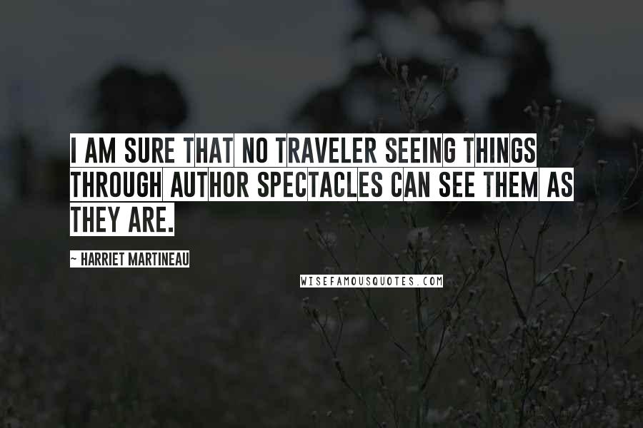 Harriet Martineau Quotes: I am sure that no traveler seeing things through author spectacles can see them as they are.