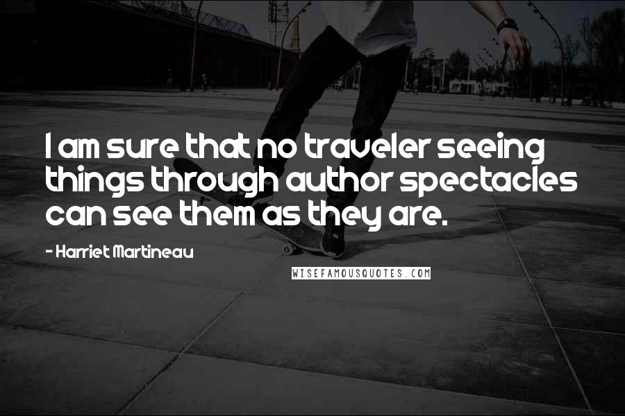 Harriet Martineau Quotes: I am sure that no traveler seeing things through author spectacles can see them as they are.