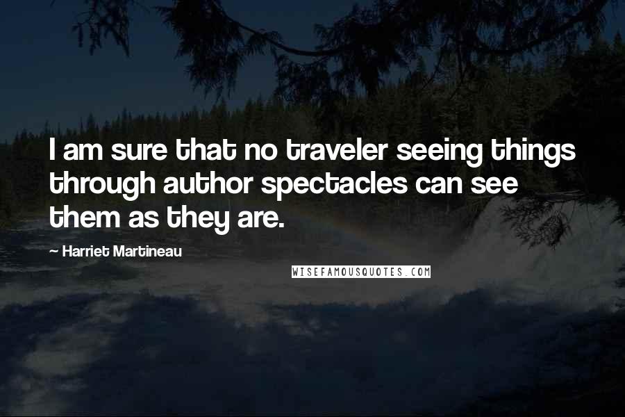 Harriet Martineau Quotes: I am sure that no traveler seeing things through author spectacles can see them as they are.