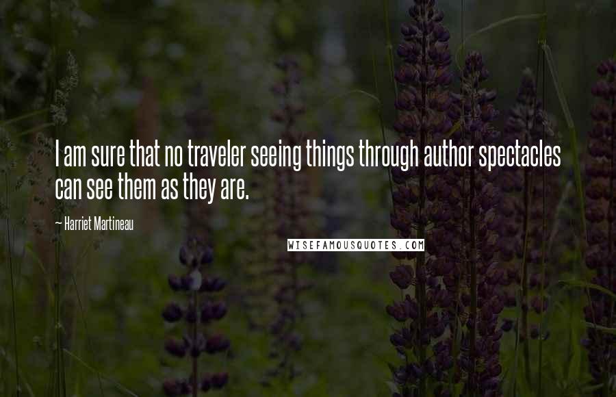 Harriet Martineau Quotes: I am sure that no traveler seeing things through author spectacles can see them as they are.