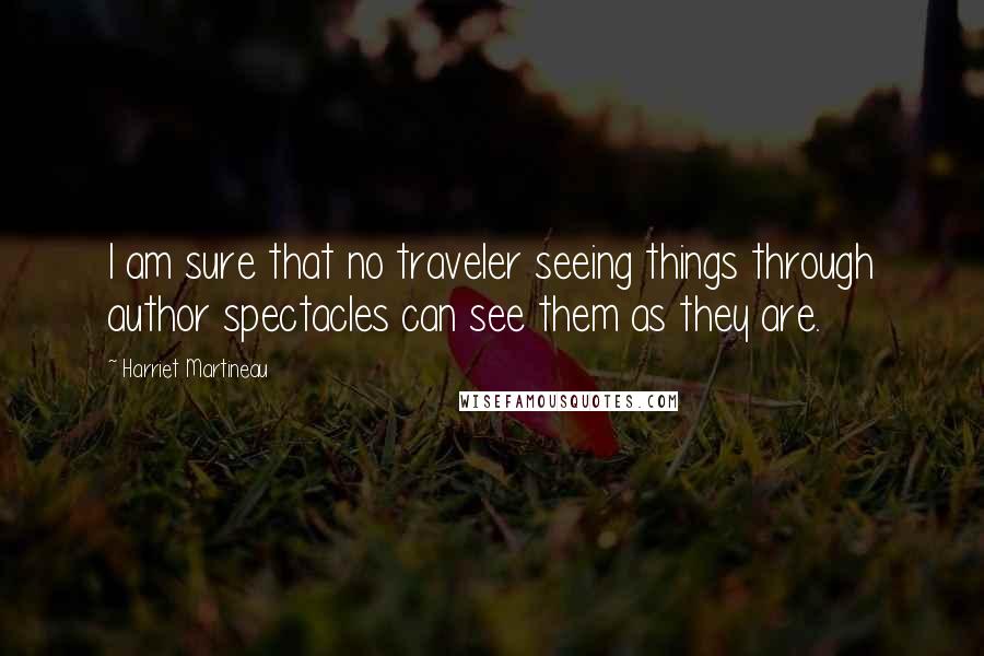 Harriet Martineau Quotes: I am sure that no traveler seeing things through author spectacles can see them as they are.