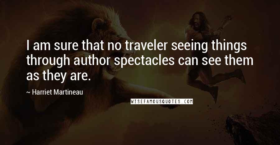 Harriet Martineau Quotes: I am sure that no traveler seeing things through author spectacles can see them as they are.