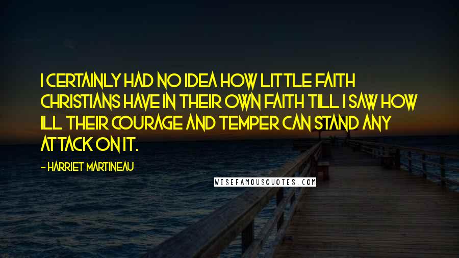 Harriet Martineau Quotes: I certainly had no idea how little faith Christians have in their own faith till I saw how ill their courage and temper can stand any attack on it.