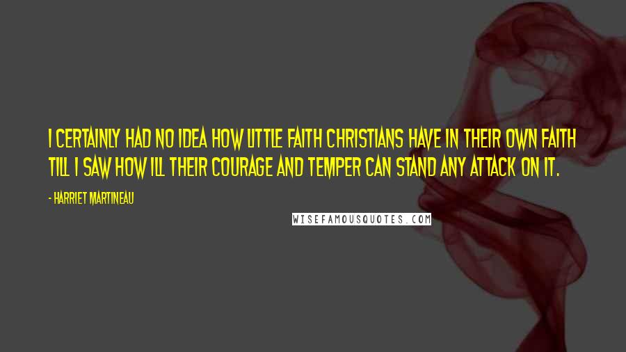 Harriet Martineau Quotes: I certainly had no idea how little faith Christians have in their own faith till I saw how ill their courage and temper can stand any attack on it.