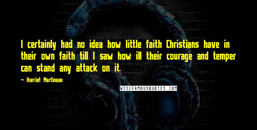 Harriet Martineau Quotes: I certainly had no idea how little faith Christians have in their own faith till I saw how ill their courage and temper can stand any attack on it.