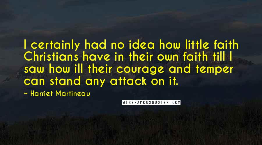 Harriet Martineau Quotes: I certainly had no idea how little faith Christians have in their own faith till I saw how ill their courage and temper can stand any attack on it.