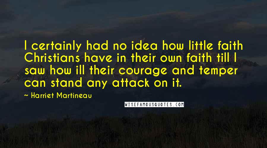 Harriet Martineau Quotes: I certainly had no idea how little faith Christians have in their own faith till I saw how ill their courage and temper can stand any attack on it.