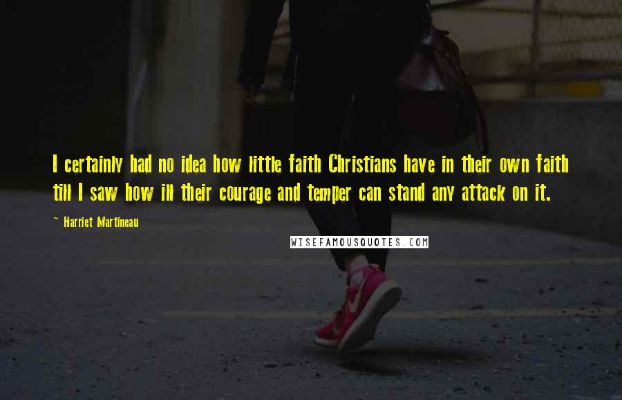 Harriet Martineau Quotes: I certainly had no idea how little faith Christians have in their own faith till I saw how ill their courage and temper can stand any attack on it.