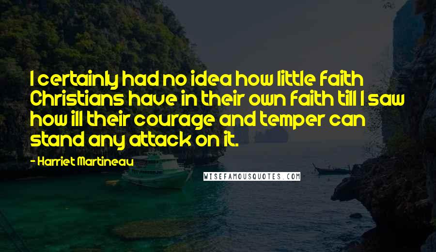 Harriet Martineau Quotes: I certainly had no idea how little faith Christians have in their own faith till I saw how ill their courage and temper can stand any attack on it.