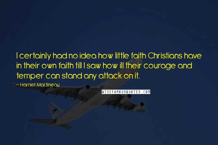 Harriet Martineau Quotes: I certainly had no idea how little faith Christians have in their own faith till I saw how ill their courage and temper can stand any attack on it.