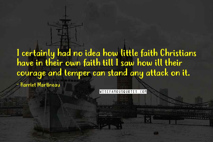 Harriet Martineau Quotes: I certainly had no idea how little faith Christians have in their own faith till I saw how ill their courage and temper can stand any attack on it.