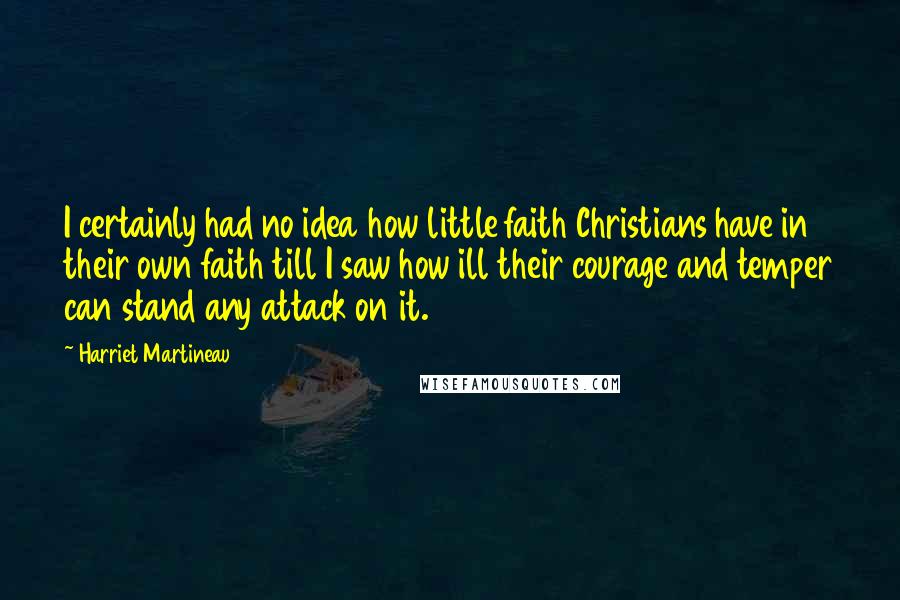 Harriet Martineau Quotes: I certainly had no idea how little faith Christians have in their own faith till I saw how ill their courage and temper can stand any attack on it.