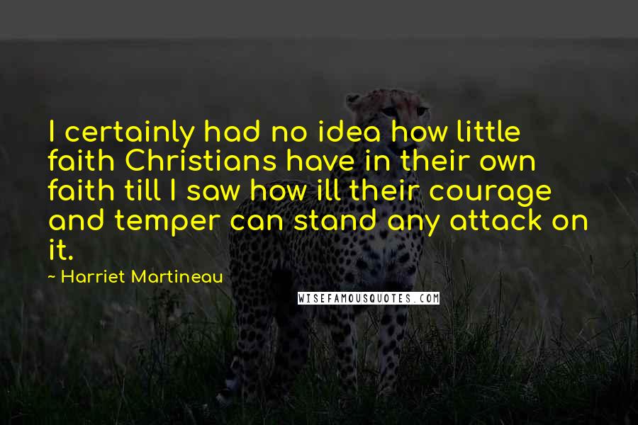 Harriet Martineau Quotes: I certainly had no idea how little faith Christians have in their own faith till I saw how ill their courage and temper can stand any attack on it.