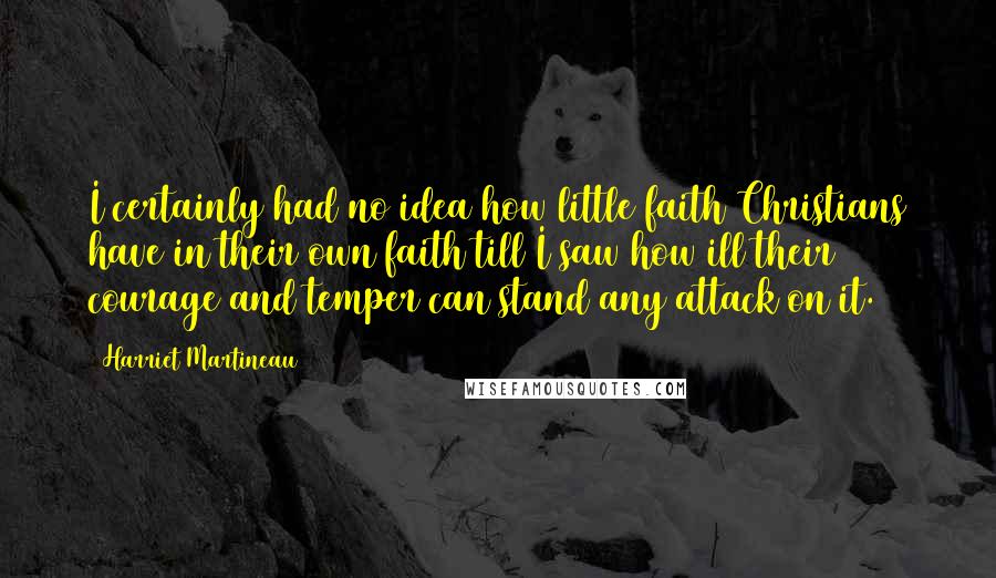 Harriet Martineau Quotes: I certainly had no idea how little faith Christians have in their own faith till I saw how ill their courage and temper can stand any attack on it.