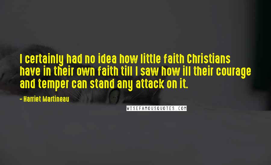 Harriet Martineau Quotes: I certainly had no idea how little faith Christians have in their own faith till I saw how ill their courage and temper can stand any attack on it.