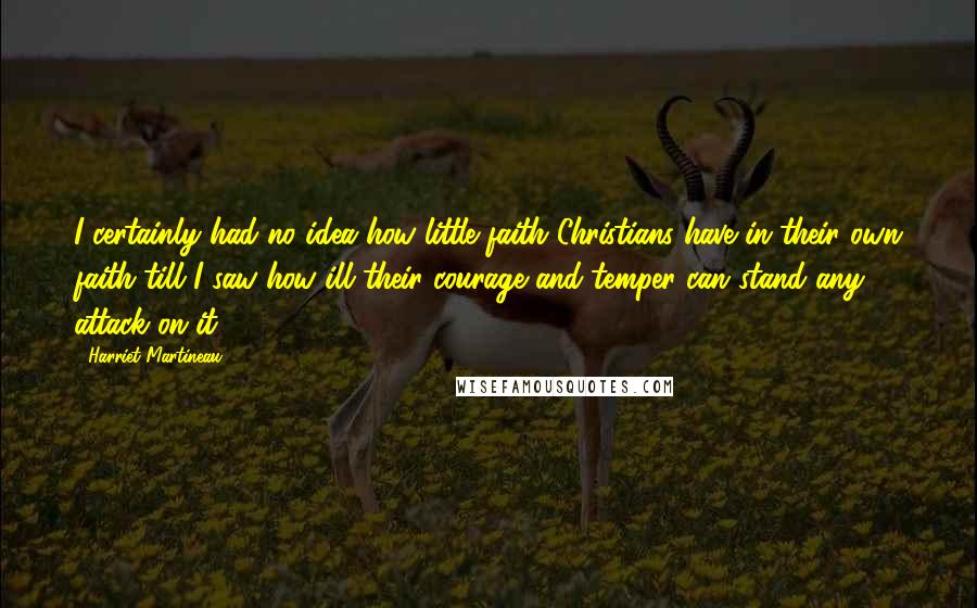 Harriet Martineau Quotes: I certainly had no idea how little faith Christians have in their own faith till I saw how ill their courage and temper can stand any attack on it.