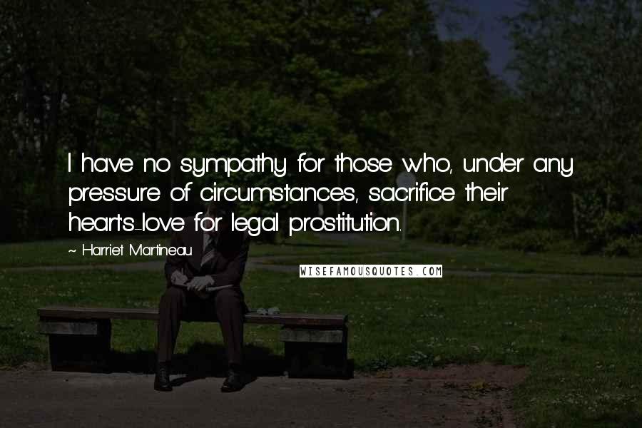 Harriet Martineau Quotes: I have no sympathy for those who, under any pressure of circumstances, sacrifice their heart's-love for legal prostitution.