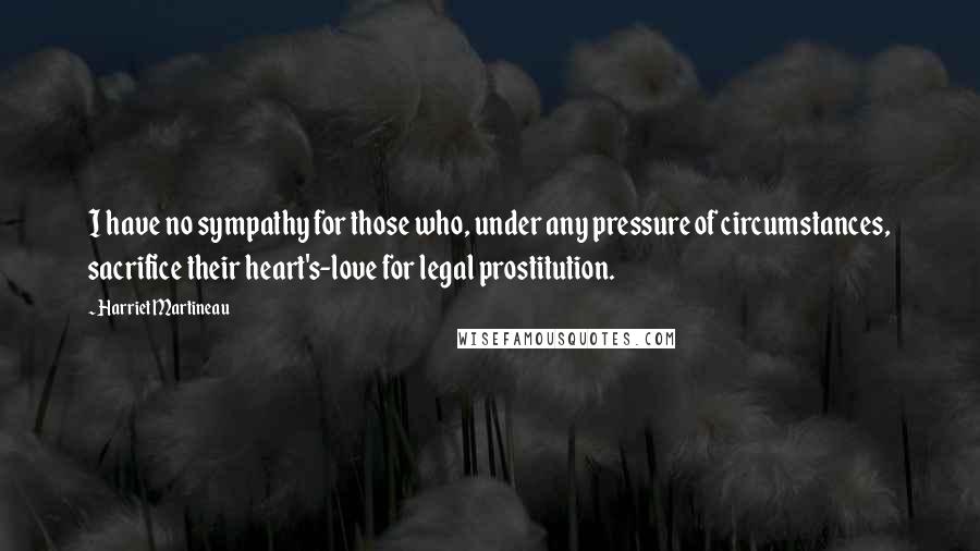 Harriet Martineau Quotes: I have no sympathy for those who, under any pressure of circumstances, sacrifice their heart's-love for legal prostitution.