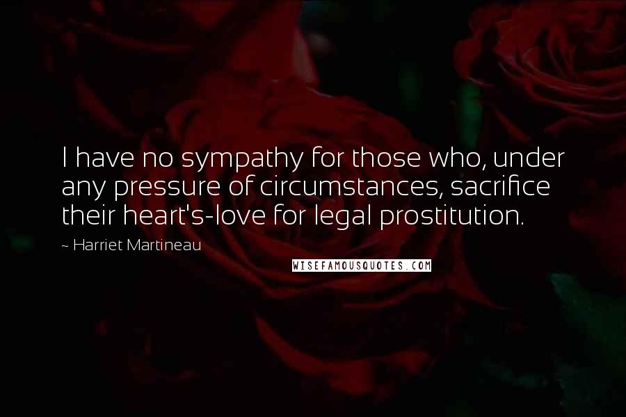 Harriet Martineau Quotes: I have no sympathy for those who, under any pressure of circumstances, sacrifice their heart's-love for legal prostitution.
