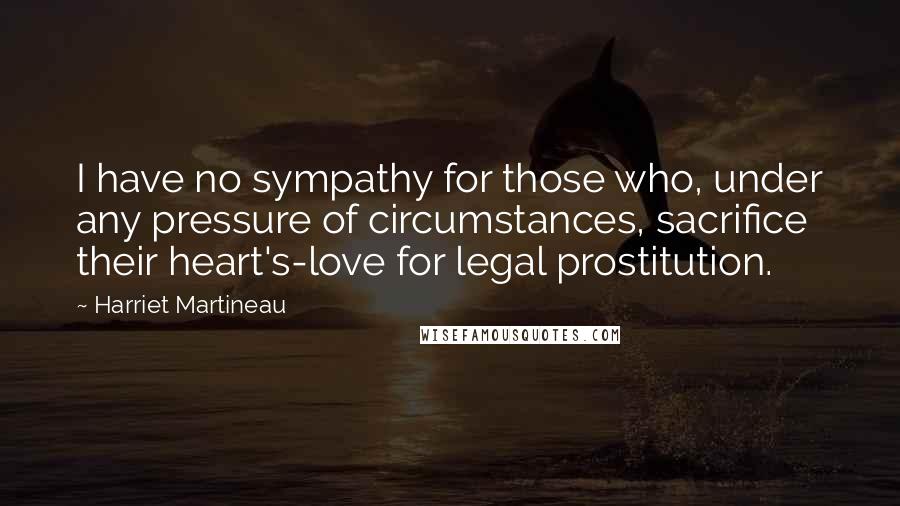 Harriet Martineau Quotes: I have no sympathy for those who, under any pressure of circumstances, sacrifice their heart's-love for legal prostitution.