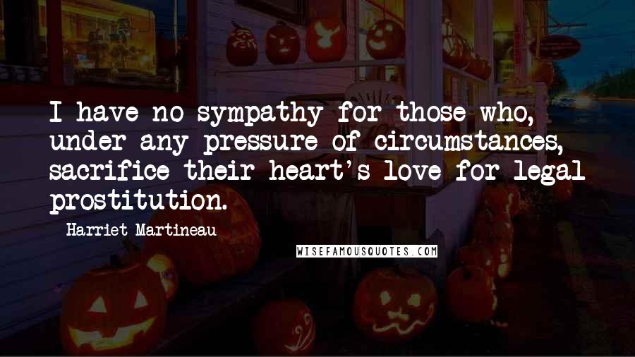 Harriet Martineau Quotes: I have no sympathy for those who, under any pressure of circumstances, sacrifice their heart's-love for legal prostitution.