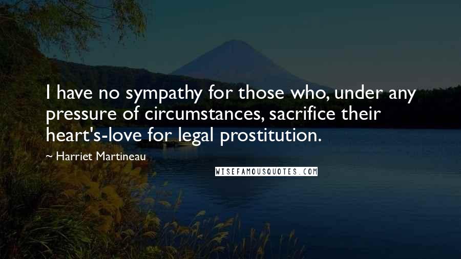 Harriet Martineau Quotes: I have no sympathy for those who, under any pressure of circumstances, sacrifice their heart's-love for legal prostitution.