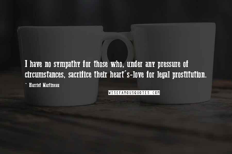 Harriet Martineau Quotes: I have no sympathy for those who, under any pressure of circumstances, sacrifice their heart's-love for legal prostitution.