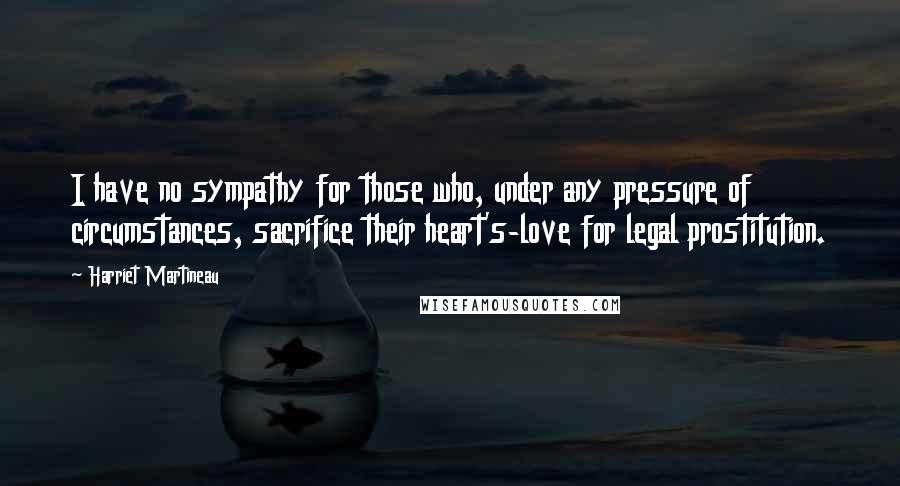 Harriet Martineau Quotes: I have no sympathy for those who, under any pressure of circumstances, sacrifice their heart's-love for legal prostitution.