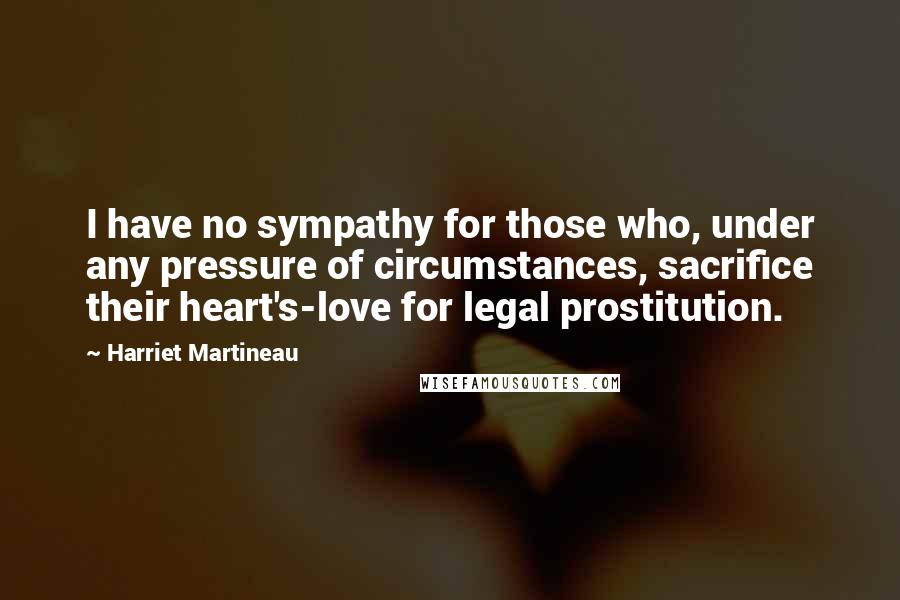 Harriet Martineau Quotes: I have no sympathy for those who, under any pressure of circumstances, sacrifice their heart's-love for legal prostitution.