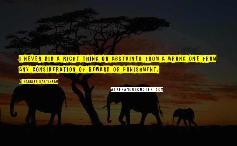 Harriet Martineau Quotes: I never did a right thing or abstained from a wrong one from any consideration of reward or punishment.