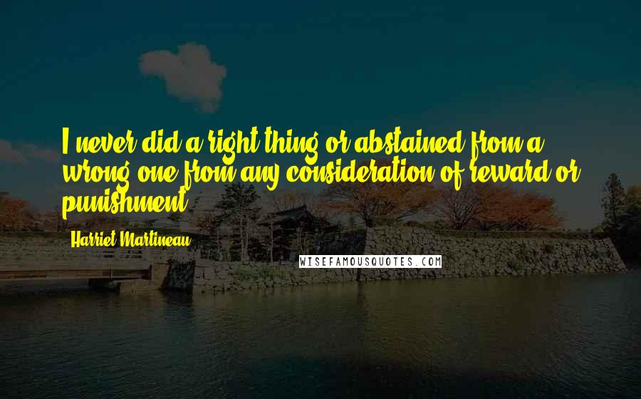 Harriet Martineau Quotes: I never did a right thing or abstained from a wrong one from any consideration of reward or punishment.