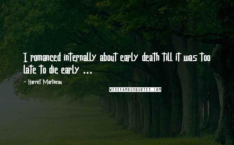 Harriet Martineau Quotes: I romanced internally about early death till it was too late to die early ...