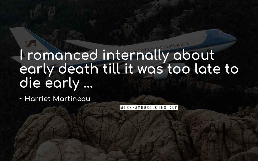 Harriet Martineau Quotes: I romanced internally about early death till it was too late to die early ...