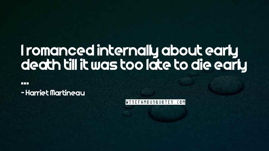 Harriet Martineau Quotes: I romanced internally about early death till it was too late to die early ...