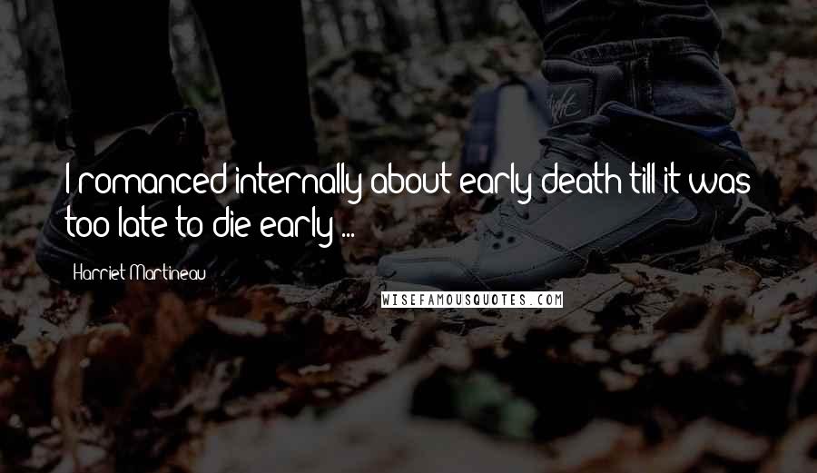 Harriet Martineau Quotes: I romanced internally about early death till it was too late to die early ...