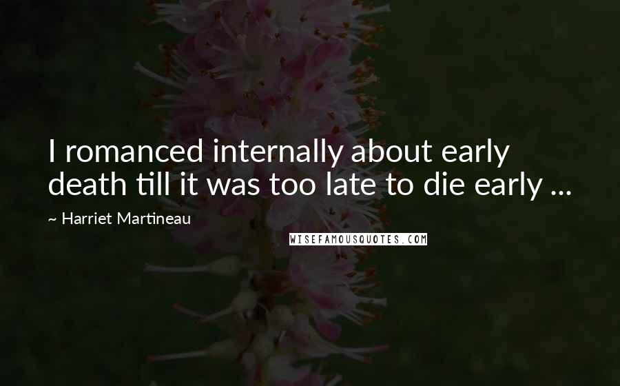 Harriet Martineau Quotes: I romanced internally about early death till it was too late to die early ...