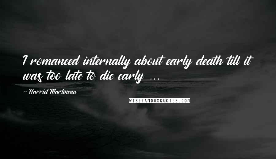 Harriet Martineau Quotes: I romanced internally about early death till it was too late to die early ...