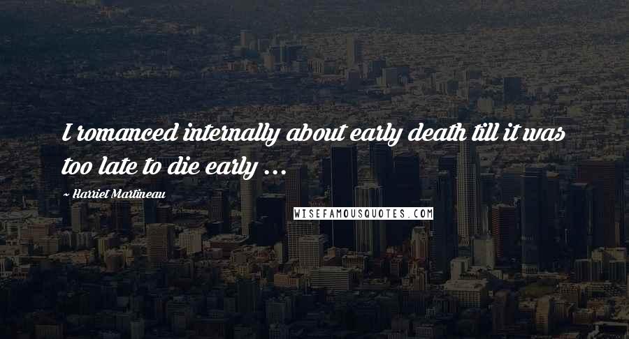 Harriet Martineau Quotes: I romanced internally about early death till it was too late to die early ...