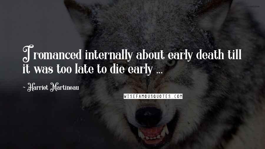 Harriet Martineau Quotes: I romanced internally about early death till it was too late to die early ...