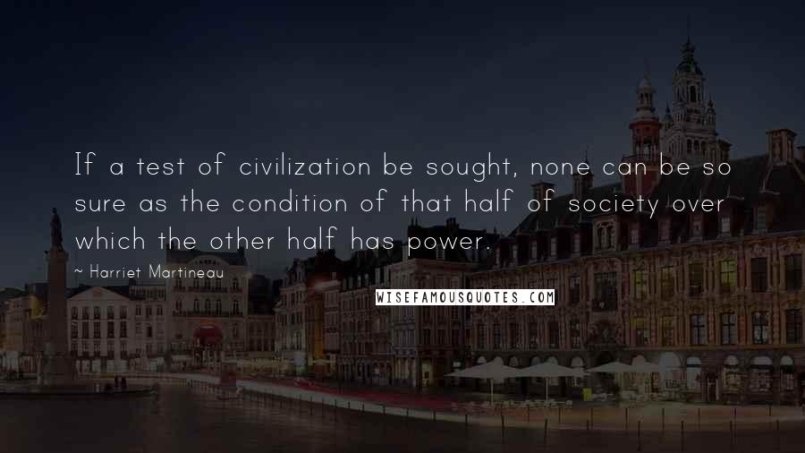 Harriet Martineau Quotes: If a test of civilization be sought, none can be so sure as the condition of that half of society over which the other half has power.